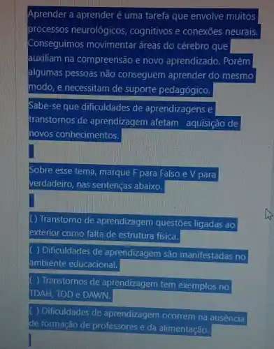 Aprender a aprender é uma tarefa que envolve muitos
processos neurológicos , cognitivos e conexōes neurais.
Conseguimos movimentar áreas do cérebro que
auxiliam na compreensão e novo aprendizado . Porém
algumas pessoas não conseguem aprender do mesmo
modo, e necessitam de suporte pedagógico.
Sabe-se que dificuldades de aprendizagens e
transtornos de aprendizagem afetam aquisição de
novos conhecimentos.
Sobre esse tema marque F para Falso e V para
verdadeiro, nas sentenças abaixo.
Transtorno de aprendizagem questōes ligadas ao
exterior como falta de estrutura física.
) Dificuldades de aprendizagem são manifestadas no
ambiente educacional.
) Transtornos de aprendizagem tem exemplos no
TDAH, TOD e DAWN.
) Dificuldades de aprendizagem ocorrem na ausência
de formação de professores e da alimentação.