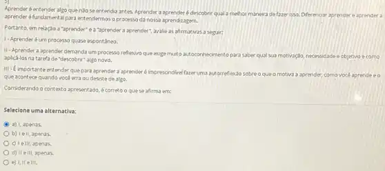 Aprenderé entender algo que nào se entendia antes. Aprender a aprender é descobnir qual a melhor maneira defazer isso Diferenciar aprender e aprender a
aprender éfundamental para entendermos o processo da nossa aprendizagem.
Portanto, em relação a 'aprender e a "aprender a aprender , avalie as afirmativas a seguir:
1-Aprenderéum processo quase espontãneo.
II-Aprender a aprender demanda um processo reflexivo que exige muto autoconhecimento para saber qual sua motivação necessidade e objetivo e como
aplicá-los na tarefa de "descobrir" algo novo.
III -Eimportante entender que para aprender a aprender é imprescindivelfazer uma autorreflexdo sobre o que o motiva a aprender, como vocé aprende e o
que acontece quando vocé erra ou desiste de algo.
Considerando o contexto apresentado é correto o quese afirma em:
Selecione uma alternativa:
C a) I, apenas.
b) Iell, apenas.
c) Telll, apenas.
d) II ell, apenas.
e) I, II elll.