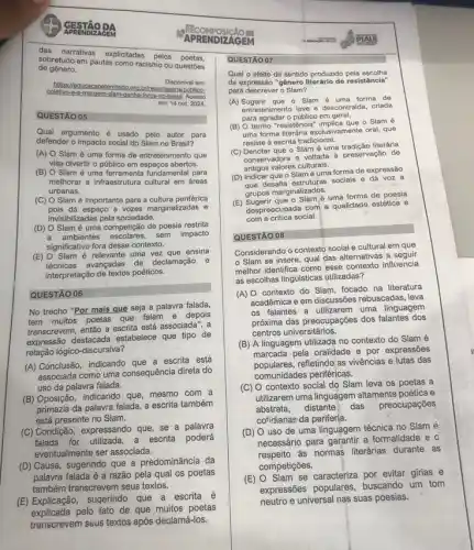 APRENDIZAC GESTÃO DA
das narrativas explicitadas pelos poetas.
de gênero.
sobretudo em pautas como racismo ou questōes
https://educacaoeterritorio.org ns/publico-
Disponivel em:
colletio-e-a-margem-slam-samba-forca-no-brasil Acesso
em: 14 out. 2024.
QUESTÃO 05
Qual argumento é usado pelo autor para
defender o impacto social do Slam no Brasil?
(A) O Slam é uma forma de entretenimento que
visa divertir o público em espaços abertos.
(B) O Slam é uma ferramenta fundamental para
melhorar a infraestrutura cultura em áreas
urbanas.
(C) O Slam é importante para a cultura periférica
pois da espago a vozes marginalizadas e
invisibilizadas pela sociedade.
(D) O Slam é uma competição de poesia restrita
a ambientes escolares, sem impact
significativo fora desse contexto.
(E) O Slam é relevante uma vez que ensina
avançadas de declamação e
interpretação de textos poéticos.
QUESTÃO 06
No trecho "Por mais que seja a palavra falada,
tem muitos poetas que falam e depois
transcrevem, então a escrita está associada", a
expressão destacada estabelece que tipo de
relação lógico-discursiva?
(A) Conclusão, indicando escrita está
associada como uma consequência direta do
uso da palavra falada.
(B) Oposição, indicando que mesmo com a
primazia da palavra falada a escrita também
está presente no Slam.
(C) Condição, expressando que se a palavra
falada for utilizada, a escrita poderá
eventualmente ser associada.
(D) Causa, sugerindo que a predominância da
palavra falada é a razão pela qual os poetas
também transcrevem seus textos.
(E) Explicação, sugerindo que a escrita é
explicada pelo fato de que muitos poetas
transcrevem seus textos após declamá-los.
APRENDIZAGEM
COMPOSICÃO ET
QUESTÃO 07
Qual o efeito de sentido produzido pela escolha
da expressão "gênero literário de resistência"
para descrever o Slam?
(A)Sugerir que o Slam é uma forma de
entretenimento leve e descontraida criada
para agradar o público em geral.
(B) O termo "resistência"implica que o Slam
uma forma literária exclusivamente oral, que
resiste à escrita tradicional.
(C) Denotar que o Slam é uma tradição literária
conservadora e voltada à preservação de
antigos valores culturais.
(D) Indicar que o Slam é uma forma de expressão
que desafia estruturas sociais e dá voz a
grupos marginalizados.
(E) Sugerir que o Slam/é uma forma de poesia
despreocupada com a qualidad?estética e
com a critica social
QUESTÃO
Considerando o contexto social e cultural em que
Slam se insere, qual das alternativas a seguir
melhor identifica como esse influencia
as escolhas linguisticas utilizadas?
(A) O contexto do Slam focado na literatura
acadêmica e em discussões rebuscadas, leva
os falantes a utilizarem uma linguagem
próxima das preocupações dos falantes dos
centros universitários.
(B) A linguagem utilizada no contexto do Slam é
marcada pela oralidade e por expressões
populares.refletindo as vivências e lutas das
comunidades periféricas.
(C) O contexto social do Slam leva os poetas a
utilizarem uma linguagem altamente poética e
abstrata, distante das preocupações
cotidianae da periferia.
(D) O uso de uma linguagem técnica no Slam é
necessário para garantir a formalidade e
respeito as normas literárias durante as
competições.
(E) O Slam se caracteriza por evitar girias e
expressões populares, buscando um tom
suas poesias.