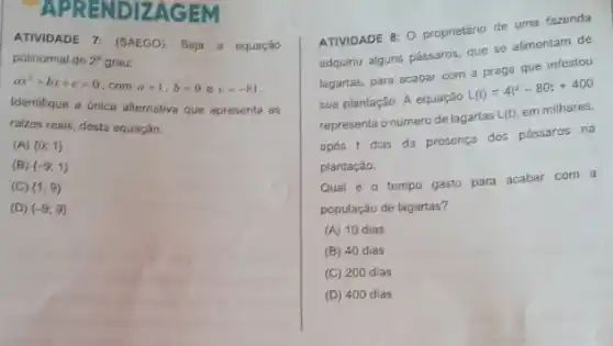 APRENDIZAGEM
ATTIVIDADE 7: (SAEGO). Seja a equação
polinomial de 2^circ  grau:
ax^2+bx+c=0
. com a b=0 e c=-81
Identifique a única alternativa que apresenta as
raizes reais, desta equação.
(A)  0;1 
(B)  -9;1 
(C)  1;9 
(D)  -9;9 
ATIVIDADE 8: 0 proprietário de uma fazenda
adquiriu alguns pássaros, que se alimentam de
lagartas, para acabar com a praga que infestou
sua plantação. A equação
L(t)=4t^2-80t+400
representa o número de lagartas
L(t)
em milhares,
após t dias da presença dos pássaros na
plantação.
Qual é 0 tempo gasto para acabar com a
população de lagartas?
(A) 10 dias
(B) 40 dias
(C) 200 dias
(D) 400 dias