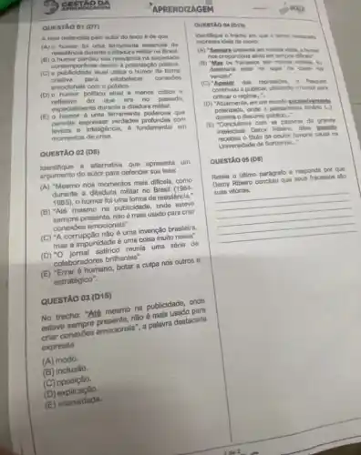 APRENDIZAGEM
QUESTÃO 01 (D7)
A tese defendida pelo autor do texto é de que
(A) o humor fol uma ferramenta essencial de
resisténcia durante a ditadura militar no Brasil.
(B) o humor perdeu sua relevância na sociedade
contemporanea devido à polarização politica.
(C) a publicidade atual utiliza o humor de forma
criativa para estabelecer conexoes
emocionais com o público.
(D) o humor politico atual é menos critico e
do que era no passado.
especialmente durante a ditadura militar.
(E) 0 humor 6 uma ferramenta poderosa que
permite expressar verdades com
leveza e intellgência.6 fundamental em
momentos de crise.
QUESTÃO 02 (D8)
Identifique a alternativa que apresenta um
argumento do autor para defender sua tese:
(A) "Mesmo nos momentos mais dificeis, como
durante a ditadura militar no Brasil (1964-
1985), o humor fol uma forma de resistência."
(B) "Até mesmo na publicidade, onde esteve
presente, não é mais usado para criar
conexōes emocionais".
(C) "A corrupção não è uma invenção brasileira,
mas a impunidade é uma coisa muito nossa".
reunia uma série de
colaboradores brilhantes".
(E) "Erraré humano, botar a culpa nos outros é
estratégico".
QUESTÃO 03 (D15)
No trechơ: "Até mesmo na publicidade, onde
não é mais usado para
conexoes emocionals a palavra destacada
expressa
(A) modo.
(B)inclusão.
(C) oposição.
(D)explicação.
(E) intensidade.
QUESTAO 04 (015)
Identifique o trecho em que o termo destacado
expressa idela de modo:
(A) "Sempre presente om nossas vidas, o humor
nos proporciona all/to em tempos dificels".
(B) "Mas os fracassos sao minhais vitorias. Ei
detestaria estar no lugar de quem me
venceu".
(C) "Apesar das repressions - Pasquim
continuou a publicar, utilizando o humor para
criticar o regime. __
(D) "Atualmente, em um mundo excessivamente
polarizado, onde o pensamento binário (...)
domina o discurso público....
(E) "Concluimos com as palavras do grande
intelectual Darcy Ribeiro, ditas quando
- titulo de doutor honoris causa na
Universidade de Sorbonne..."
QUESTÃO 05 (D8)
Releia o útimo parágrafo e responda por que
Darcy Ribeirr concluiu que seus fracassos sao
conclusiu que seus fracasses tab
__