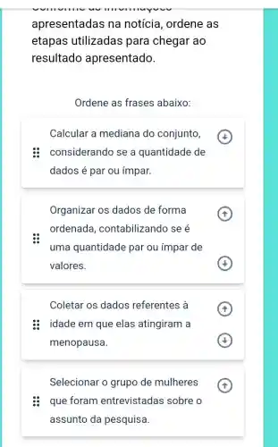 apresentadas na notícia, ordene as
etapas utilizadas para chegar ao
resultado apresentado.
Ordene as frases abaixo:
Calcular a mediana do conjunto,
considerando se a quantidade de
dados é par ou ímpar.
Organizar os dados de forma
ordenada , contabilizando se é
uma quantidade par ou impar de
valores.
Coletar os dados referentes à
idade em que elas atingiram a
menopausa.
A
Selecionar o grupo de mulheres
: que foram entrevistadas sobre o
assunto da pesquisa
A