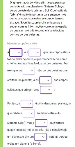 apresentador do vídeo afirma que , para ser
considerado um planeta no Sistema Solar, o
corpo celeste deve orbitar o Sol. 0 conceito de
"órbita" é muito importante para entendermos
como os corpos celestes se comportam no
espaço. Sobre isso , preencha as lacunas a
seguir com as informações corretas a respeito
do que é uma órbita e como ela se relaciona
com os corpos celestes.
Selecione as opções abaixo:
A square  éa square  que um corpo celeste
faz ao redor de outro, e que também serve como
critério de classificação dos corpos celestes . Por
exemplo: as square  são corpos celestes que
orbitam um planeta,já OS square  são corpos
celestes que orbitam uma square 
Por isso, a square  é considerada um planeta, já
que orbita o square  (a maior estrela do
Sistema Solar). Mas a square  , que vemos
quase todas as noites no céu, não é considerada