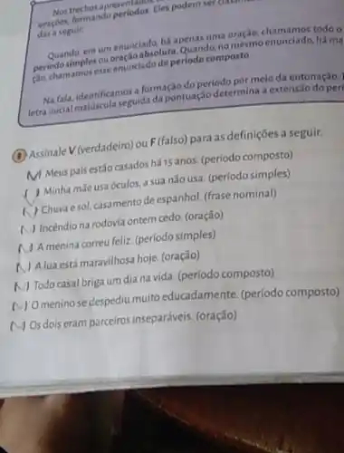 apresentalas. Eles podem ser classmate dos.
das a seguir.
Quando, em um environs há apenas uma oração,chamamos todo o
periodo simplesou cousing absoluta. Quando,no
perfodesimnos esseeminclado de periode composto.
Na fala, identificamos formação do período por melo da entonação.)
letra inicial Identificancegulata da pontuação determina extensão do peri
(B)Assinale V(verdadeiro) ou F(falso)para as definições a seguir.
MMeus pais estão casados há 15 anos.(período composto)
) Minha mãe usa óculos.a sua não usa (período simples)
( ) Churaesol, casamento de espanhol (frase nominal)
A) Incendio na rodovia ontem cedo. (oração)
A menina correu feliz (período simples)
A lua está maravilhosa hoje (oração)
N) Todo casal briga um dia na vida. (período composto)
(V) Omenino se despediu muito educadamente. (periodo composto)
MOs dois eram parceiros inseparáveis. (oração)