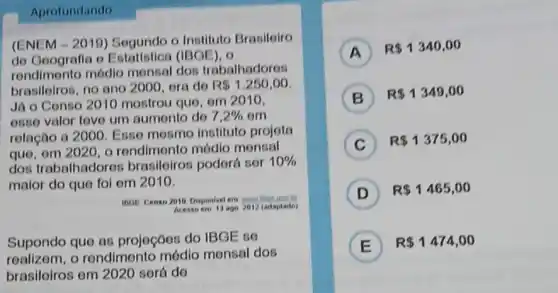 Aprofundando
(ENEM-2010)Segundo o Instituto Brasiloiro
do Geografia o Estatistion (IBOE), o
rendimento módlo monsal dos trabalhadoros
brasiloiros, no ano 2000, ora de
R 1,250,00
Já 0 Conso 2010 mostrou que, om 2010.
osso valor tovo um aumonto do 7.2%  om
relação a 2000 Esso mosmo instituto projota
que, om 2020, 0 rendimento módio monsal
dos trabalhadorot brasileiros podorá sor
10% 
maior do quo fol om 2010.
inor Censo 2010 Disponivel em
Acesso em 1) ago 2012 (adaptario)
Supondo quo as projeçōos do IBGE so
realizom, o rendimento mớdio monsal dos
brasileiros om 2020 sorá do
A ) R 1340,00
B
R 1349,00
C ) R 1375,00
D ) R 1465,00
E
R 1474,00
E