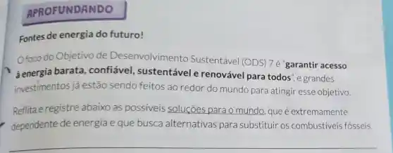 APROFUNDANDO
Fontes de energia do futuro!
Ofoco do Objetivo de Desenvolvimento Sustentável (ODS) 7 é 'garantir acesso
à energia barata , confiável , sustentávele renovável para todos", e grandes
investimentos já estão sendo feitos ao redor do mundo para atingir esse objetivo.
Reflita e registre abaixo as possiveis soluçōes para o mundo, que é extremamente
dependente de energia e que busca alternativas para substituir os combustiveis fósseis.