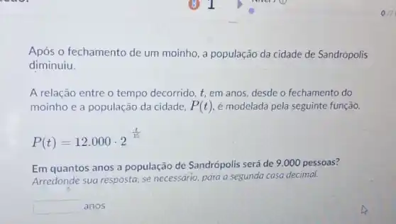 Após 0 fechamento de um moinho, a população da cidade de Sandrópolis
diminuiu.
A relação entre o tempo decorrido, t em anos, desde o fechamento do
moinho e a população da cidade, P(t) é modelada pela seguinte função.
P(t)=12.000cdot 2^(t)/(15)
Em quantos anos a população de Sandrópolis será de 9 .000 pessoas?
Arredonde sua resposta, se necessario, para a segunda casa decimal.
anos