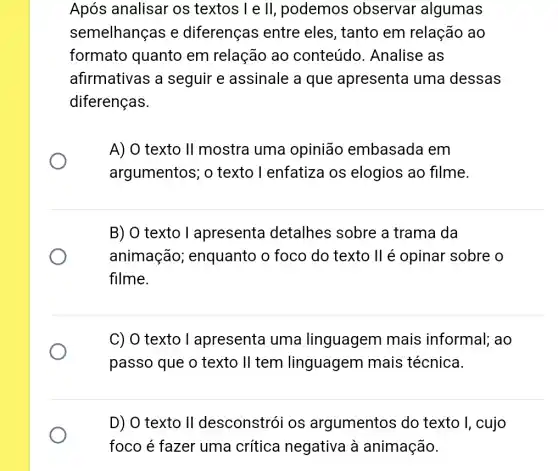 Após analisar os textos I e ll , podemos observar algumas
semelhanças e diferenças entre eles, tanto em relação ao
formato quanto em relação ao conteúdo . Analise as
afirmativas a seguir e assinale a que apresenta uma dessas
diferenças.
A) O texto II mostra uma opinião embasada em
argumentos; o texto I enfatiza os elogios ao filme.
B) O texto I apresenta detalhes sobre a trama da
animação ; enquanto o foco do texto ll é opinar sobre o
filme.
C) O texto I apresenta uma linguagem mais informal; ao
passo que o texto II tem linguagem mais técnica.
D) O texto II desconstrói os argumentos do texto I, cujo
foco é fazer uma crítica negativa à animação.