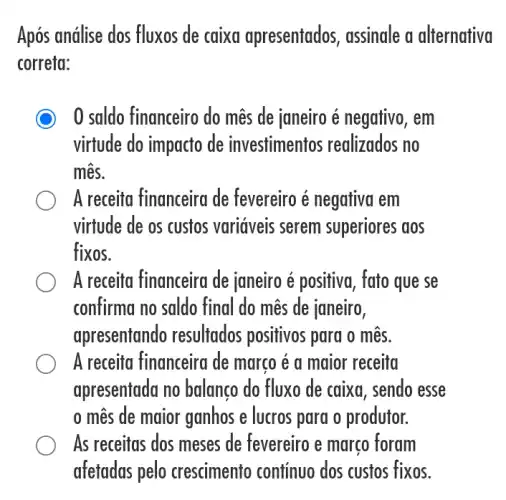 Após análise dos fluxos de caixa apresentados , assinale a alternativa
correta:
C 0 saldo financeiro do mês de janeiro é negativo, em
virtude do impacto de investimentos realizados no
mês.
A receita financeira de fevereiro é negativa em
virtude de os custos variáveis serem superiores aos
fixos.
A receita financeira de janeiro é positiva, fato que se
confirma no saldo final do mês de janeiro,
apresentando resultados positivos para o mês.
A receita financeira de marco é a maior receita
apresentada no balanco do fluxo de caixa, sendo esse
mês de maior ganhos e lucros para o produtor.
As receitas dos meses de fevereiro e março foram