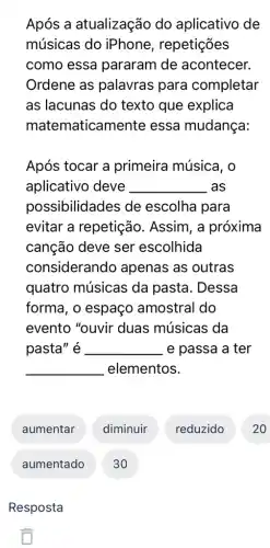 Após a atualização do aplicativo de
músicas do iPhone, repetições
como essa pararam de acontecer.
Ordene as palavras para completar
as lacunas do texto que explica
mate maticamente essa mudança:
Após tocar a primeira música, o
aplicativo deve __ .as
possibilidades de escolha para
evitar a repetição . Assim, a próxima
canção deve ser escolhida
considerando apenas as outras
quatro músicas da pasta. Dessa
forma, o espaço amostral do
evento "ouvir duas músicas da
pasta" é . __ e passa a ter
__ elementos.
aumentar
aumentado 30
Resposta
diminuir
reduzido
20