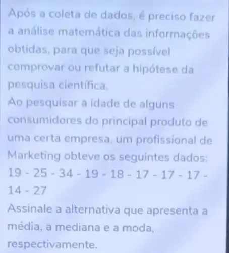 Após a coleta de dados, é preciso fazer
a análise matemática das informações
obtidas, para que seja possivel
comprovar ou refutar a hipótese da
pesquisa cientifica.
Ao pesquisar a idade de alguns
consumidores do principal produto de
uma certa empresa, um profissional de
Marketing obteve os seguintes dados:
19-25-34-19-18-17-17-17-
14-27
Assinale a alternativa que apresenta a
média, a mediana e a moda,