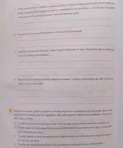 a) Após cumprimentar o público, a pessoa que faz o discurso revela quanto está emocionada na-
quele momento. Ela emprega um recurso interessante a fim de reforçara ideia de que suas pala- e reforçara idera de questias pass-
seus sentimentos Qual?
__
b) Em que esse recurso pode enriquecer um discurso de formatura?
__
c) Segundo a pessoa que discursa, o que naquele momento é mais importante que as palavras?
Como ela reforça essa sensação?
__
d) Observe aquilo que ela considera , naquele momento,"o único e real sentido da vida'Você con-
corda com essa afirmação?
__
Já afirmamos que o público deverá ser levado em conta no momento da elaboração de um dis-
curso. Além da adequação da linguagem, que outro aspecto precisa ser considerado?Assinale a
alternativa correta.
a) Oorador deverá pensar principalmente no tempo que terá disponível para fazer seu discurso.
b) Oorador poderá citar as experiências vividas coletivamente que contribuíram para o crescimen-
toe a formação da turma.