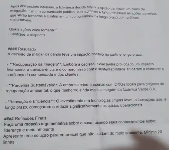 Após discussões intensas, a liderança decide seguir a opção de iniciar um plano de
mitigação. Em um comunicado público, eles admitem a falha detalham as ações corretivas
que serão tomadas e confirmam um compromisso de longo prazo com práticas
sustentáveis.
Quais ações você tomaria?
Justifique a resposta
#### Resultado
A decisão de mitigar os danos teve um impacto positivo no curto e longo prazo:
- *Recuperação da Imagem : Embora a decisão inicial tenha provocado um impacto
financeiro, a transparência e o compromissc ) com a sustentabilidade ajudaram a restaurar a
confiança da comunidade e dos clientes.
Parcerias Sustentáveis * A empresa criou parcerias com ONGs locais para projetos de
recuperação ambiental, o que melhorou ainda mais a imagem da Química Verde S.A.
Inovação e Eficiência*: 0 investimento em tecnologias limpas levou a inovações que, a
longo prazo , começaram a reduzir significativamente os custos operacionais.
### Reflexões Finais
Faça uma redação argumentativa sobre o caso , usando seus conhecimentos sobre
liderança e meio ambiente
Apresente uma solução para empresas que não cuidam do meio ambiente Minimo 20
linhas __