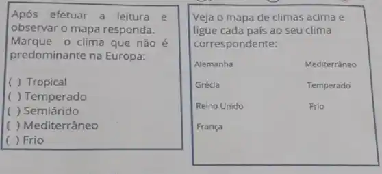 Após efetuar a leitura e
observar o mapa responda.
Marque o clima que não é
predominante na Europa:
( ) Tropical
( ) Temperado
() Semiárido
() Mediterrâneo
c ) Frio
Veja o mapa de climas acima e
ligue cada país ao seu clima
correspondente:
Alemanha	Mediterrâneo
Grécia	Temperado
Reino Unido	Frio
França