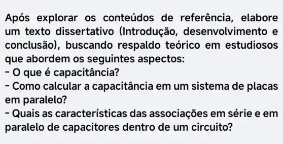 Após explorar os conteúdos de referência , elabore
um texto dissertativo (Introduç Go, desenvolvimento e
conclusão , buscando respaldo teórico em estudiosos
que abordem os seguintes ; aspectos:
- O que é capacitância?
- Como calcular a capacitância em um sistema de placas
em paralelo?
- Quais as características das associações em série e em
paralelo de capacitores dentro de um circuito?