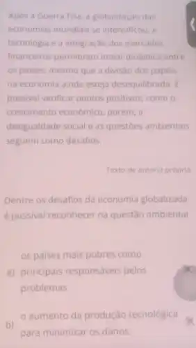 Após a Guerra Fria a globalização das
economias mundiais se intensificou, a
tecnologia e a integração dos mercados
financeiros permitiram maior dinâmica entre
os paises, mesmo que a divisão dos papéis
na economia ainda esteja desequilibrada. E
possivel verificar pontos positivos como o
crescimento econômico, porém, a
desigualdade social e as questōes ambientais
seguem como desafios.
Texto de autoria própria.
Dentre os desafios da economia globalizada
é possivel reconhecer na questão ambiental
os paises mais pobres como
a) principais responsáveis pelos
problemas.
aumento da produção tecnológica a
b)
para minimizar os danos.