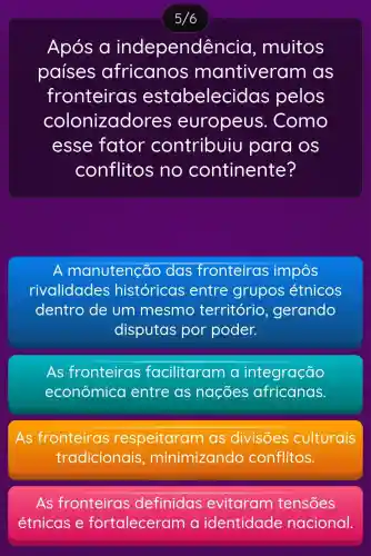 Após a independê ncia, muitos
países antiveram as
fronteira s estabeleci das pelos
colonizado res europeus . Como
esse fator contribuiu para os
conflitos ino continente?
A manutenção das fronteiras impôs
rivalidades históricas entre grupos étnicos
dentro de um mesmo território , gerando
disputas por poder.
As fronteiras facilitaram integração
econômica entre as nações africanas.
As fronteiras respeitaram as divisões culturais
tradicionais , minimizando conflitos.
As fronteiras definidas tensoes