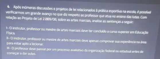 Após inúmeras discussões e projetos de lei relacionados à prática esportiva na escola,é possivel
verificarmos um grande avanço no que diz respeito ao professor que atua no ensino das lutas. Com
relação ao Projeto de Lei 2.889/08
sobre as artes marciais analise as sentenças a seguir:
1- 0 instrutor, professor ou mestre de artes marciais deve ter concludo o curso superior em Educação
Fisica.
II- O instrutor, professor ou mestre de artes marciais deve apenas comprovar sua experiência na área
para estar apto a lecionar.
III- O professor deve passar por um processo avaliativo da organização federal ou estadual antes de
começar a dar aulas.