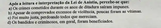 Após a leitura e interpretação da Lei de Anistia, percebe-se que:
a) Os crimes cometidos durante os anos de ditadura saíram impunes.
b) Apesar de comprovados excessos de violência, poucas foram as vítimas.
c) Foi muito justa perdoando todos que mereciam.
d) Os bandidos e criminosos, em geral,foram beneficiados.