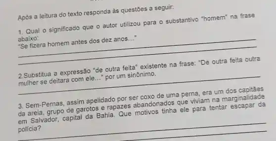 Após a leitura do texto responda às questões a seguir:
1. Qual o significado que o autor utilizou para o substantivo "homem" na frase
abaixo:
__
"Se fizera homem antes dos dez anos...
feita'
mulher se deitara com ele
__ por um sinônimo.
__
Sem-Pernas assim apelidado por ser coxo
da areia, grupo de garotos e rapazes abandonados que viviam na marginalidade
em Salvador capital da Bahia Que motivos tinha ele para tentar escapar da
__