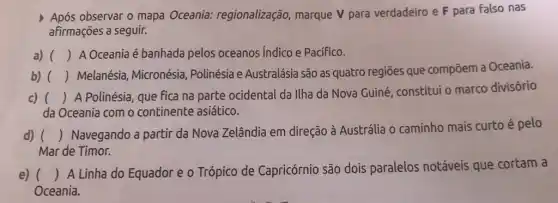 Após observar o mapa Oceania: regionalização marque V para verdadeiro e F para Falso nas
afirmações a seguir.
a) () A Oceania é banhada pelos oceanos Indico e PacíFico.
b) ()
Melanésia, Micronésia , Polinésia e Australásia são as quatro regiōes que compōem a Oceania.
c) ()
A Polinésia, que fica na parte ocidental da Ilha da Nova Guiné constitui o marco divisório
da Oceania com o continente asiático.
d) ()
Navegando a partir da Nova Zelândia em direção à Austrália 0 caminho mais curto é pelo
Mar de Timor.
e) ()
 A Linha do Equador e o Trópico de Capricórnio são dois paralelos notáveis que cortam a
Oceania.