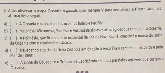 Após observar o mapa Oceania: regionalização, marque V para verdadeiro e F para falso nas
afirmações a seguir.
a) () A Oceania é banhada pelos oceanos Indico e Pacifico.
b) () Melanésia, Micronésia, Polinésia Australásia são as quatro regioes que compoem a Oceania
c) () A Polinésia, que fica na parte ocidental da Ilha da Nova Guiné constitui o marco divisório
da Oceania com o continente asiático.
d) () Navegando a partir da Nova Zelândia em direção à Austrália o caminho mais curto é pelo
Mar de Timor.
e) ()
A Linha do Equador e o Trópico de Capricórnio são dois paralelos notáveis que cortam a
Oceania.