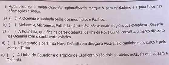 Após observar o mapa Oceania:regionalização, marque V para verdadeiro e F para Falso nas
afirmações a seguir.
a) () A Oceania é banhada pelos oceanos Indico e Pacifico.
b) () Melanésia, Micronésia Polinésia e Australásia são as quatro regiōes que compōem a Oceania.
c) () A Polinésia, que fica na parte ocidental da Ilha da Nova Guiné constitui o marco divisório
da Oceania com o continente asiático.
d) () Navegando a partir da Nova Zelândia em direção à Austrália o caminho mais curto é pelo
Mar de Timor.
c e) () A Linha do Equador e o Trópico de Capricórnio são dois paralelos notáveis que cortam a
Oceania.