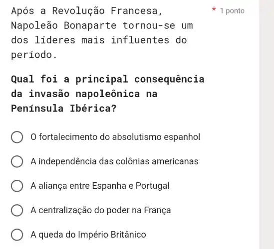 Após a R evolução F rancesa,
Napoleão Bonaparte tornou-se um
dos lideres mais in fluentes do
período.
Qual foi a principal consequência
da invasão napoleônica na
Península Ibérica?
fortalecime nto do absolutismo espanhol
A independênc ia das colônias americanas
A aliança entre Espanha e Portugal
A centralização do poder na França
A queda do Império Britânico
1 ponto