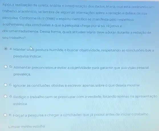 Após a realização da coleta, análise e interpretação dos dados, Maria, que está realizando um
trabalho acadêmico, se lembra de algumas orientaçōes sobre a redação e defesa de sua
pesquisa. Conforme Ruiz (1986) o espirito cientifico se manifesta pelo respeitoso
acolhimento das conclusōes a que a pesquisa chega por si só objetiva e
documentadamente. Dessa forma, quais atitudes Maria deve adotar durante a redação de
seu trabalho?
a. Manter urus postura humilde e buscar objetividade , respeitando as conclusôes que a
pesquisa indicar.
b. Alimentar preconceitose evitar a objetividade para garantir que sua visão pessoal
prevaleça.
C. Ignorar as conclusôes obtidas e escrever apenas sobre o que deseja mostrar.
d. Redigir o trabalho sem se preocupar com a verdade, focando apenas na apresentação
estética.
e. Forçar a pesquisa a chegar a conclusōes que já possui antes de iniciar o trabalho