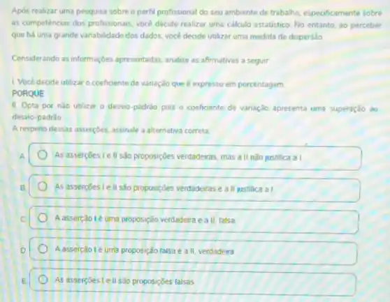 Após realizar uma pesquisa sobre o perfil profissional do seu ambiente de trabalho, especificamente sobre
as competencias dos profissionals você decide realizar uma cálculo estatistico. No entanto ao perceber
que há uma grande variabilidade dos dados, vocé decide utilizar uma medida de dispersão
Considerando as informações apresentadas, analise as affrmativas a seguir
1. Você decide utilizar o coeficiente de variação que é expresso em porcentagem
PORQUE
II. Opta por nǎo utilizar o desvio-padrào pois o coeficiente de variação apresenta uma superação ao
desvio-padrào
A respeito dessas asserçoes assinale a alternativa correta.
As assercoes le II são proposiçoes verdadeiras, mas a II não justifica al
As assercoes I ell são proposições verdadeiras e a II justifica a I
A assercão 1é uma proposição verdadeira e a II falsa
A assercãolé uma proposição falsa e a II, verdadeira
As assercoes lell são proposições falsas