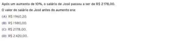 Após um aumento de 10%  o salário de José passou a ser de R 2178,00.
valor do salário de José antes do aumento era:
(A) R 1960,20.
(B) R 1980,00.
(C) R 2178,00.
(D) R 2420,00.