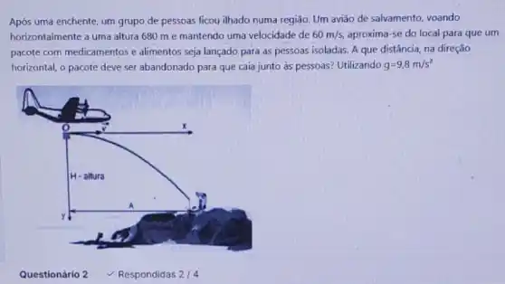 Após uma enchente, um grupo de pessoas ficou ilhado numa região. Um avião de salvamento, voando
horizontalmente a uma altura 680 m e mantendo uma velocidade de 60m/s aproxima-se do local para que um
pacote com medicamentos e alimentos seja lançado para as pessoas isoladas. A que distância, na direção
horizontal, o pacote deve ser abandonado para que caia junto as pessoas?Utilizando g=9,8m/s^2
Questionário 2