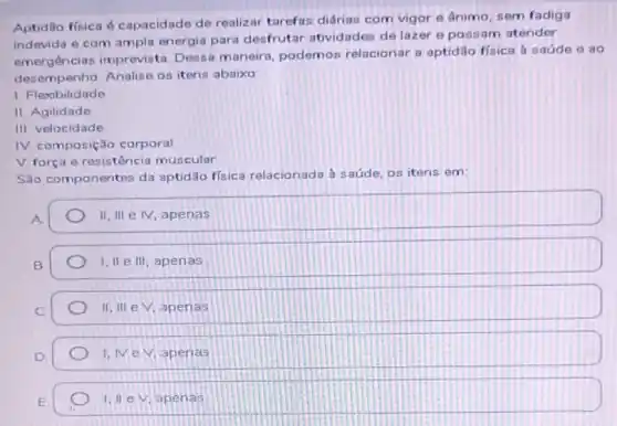 Aptidio fisica 6 capacidade de realizar tarefas diárias com vigor e ânimo, sem fadiga
indevida e com ampla energia para desfrutar atividades de lazer 8 possam atender
emergências imprevista Dessa maneira, podemos relacionar a aptidão fisica a saúde e ao
desempenho. Analise os itens abaixo
1. Flexibilidade
II. Agilidade
III. velocidade
IV. composição corporal
V força e resistência muscular
São componentes da aptidão física relacionada a saúde, os itens em:
A
II, III e M apenas
B
I, II e III , apenas
II, III e V, apenas
1,NeV apenas
E
1. IIeV. apenas