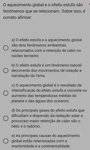 aquecimento global e o efeito estufa são x
fenômenos que se relacionam . Sobre isso, é
correto afirmar:
a) 0 efeito estufa e o aquecimento global
são dois fenômenos ambientais
relacionados com a retenção de calor no
núcleo terrestre.
b) 0 efeito estufa é um fenômeno natural
decorrente dos movimentos de rotação e
translação da Terra.
c) 0 aquecimentc global é 0 resultado da
intensificação do efeito estufa e consiste no
aumento das temperaturas médias do
planeta e das águas dos oceanos.
d) Os principais gases do efeito estufa que
dificultam a dispersão da radiação solar e
provocam maior retenção de calor são o
hélio e o radônio.
e) As principais causas do aquecimento
global estão relacionadas com a
maritimidade e a continentalidade.