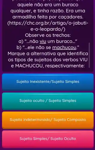 aquele não era um buraco
qualquer, e tinha razão . Era uma
armadilha feita por caçadores.
(https://chc .org.br /artigo/o-jabuti-
e-o-leopardo/)
Observe os trechos:
não viu um buraco..."
b)" __ ele não se machucou."
Marque a alternativa que identifica
os tipos de sujeitos dos verbos VIU
e MA CHUCOU , respectivamente:
Sujeito Inexistente /Sujeito Simples
Sujeito oculto /Sujeito Simples
Sujeito Indeterminado / Sujeito Composto
Sujeito Simples,Sujeito Oculto