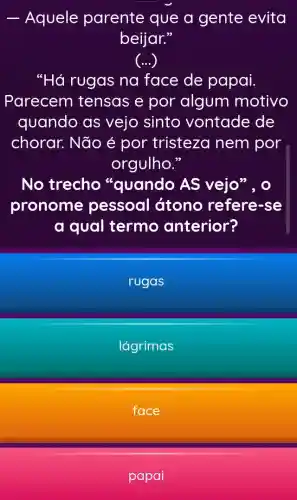 __ Aquele parente que a gente evita
beijar."
()
"Há rugas na face de papai.
Parecem tensas e por algum motivo
quando as vejo sinto vontade de
chorar. Não é por tristeza nem por
orgulho."
No trecho "quando AS vejo", o
pronome pessoal átono refere -se
a qual termo anterior?
rugas
lágrimas
face
papai