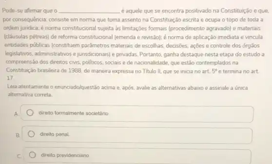 __ é aquele que se encontra positivado na Constituição e que
por consequência: consiste em norma que toma assento na Constituição escrita e ocupa o topo de toda a
ordem juridica; é norma constitucional sujeita às limitações formais (procedimento agravado) e materiais
(cláusulas pétreas) de reforma constitucional (emenda e revisão); é norma de aplicação imediata e vincula
entidades públicas (constituem parâmetros materiais de escolhas, decisões, ações e controle dos órgãos
legislativos, administrativos e jurisdicionais) e privadas Portanto, ganha destaque nesta etapa do estudo a
compreensão dos direitos civis politicos, sociais e de nacionalidade, que estão contemplados na
Constituição brasileira de 1988 de maneira expressa no Título II, que se inicia no art. 5^circ e termina no art.
17.
Leia atentamente o enunciado/questão acima e, após avalie as alternativas abaixo e assinale a única
alternativa correta.
direito formalmente societário.
direito penal
direito previdenciário