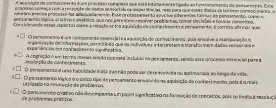 A aquisição de conhecimento é um processo complexo que está intimamente ligado ao funcionamento do pensamento. Este
processo começa com a recepção de dados sensorials ou mas para que esses dados se tornem conhecimento, o
cérebro precisa processá-los adequadamente. Esse processamento envolve diferentes formas de pensamento, como o
pensamento logico, criativo e analitico, que nospermitem resolver problemas, tomar decisôes e formar conceitos.
a relação entre aquisição de conhecimento e pensamento é correto afirmar que:
Opensamentoé um componente essencial na aquisição de conhecimento, pois envolve a manipulação e
experiencial deinformaçbes.significativo.
organização de informações, permitindo que os individuos interpretem etransformem dados sensoriais e
Acognição é um termo menos amplo que está incluido no pensamento ,sendo esse processo essencial para a
aquisição de conhecimento.
square 
pensamentoé uma habilidade inata que não pode ser desenvolvida ou aprimorada ao longo da vida.
square 
Opensamento lógicoéo único tipo de pensamento envolvido na aquisição de conhecimento, poisé o mais
utilizado na resolução de problemas.
pensamento criativo nǎo desempenha um papel significativo na formação de conceitos pois se limita à resoluçã
de problemas práticos.