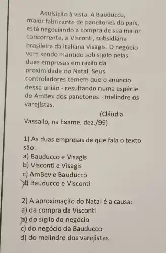 Aquisição à vista. A Bauducco,
maior fabricante de panetones do país,
está negociando a compra de sua maior
concorrente, a Visconti, subsidiária
brasileira da italiana Visagis. O negócio
vem sendo mantido sob sigilo pelas
duas empresas em razão da
proximidade do Natal. Seus
controladores temem que o anúncio
dessa união - resultando numa espécie
de AmBev dos panetones - melindre os
varejistas.
(Cláudia
Vassallo, na Exame, dez./99)
1) As duas empresas de que fala o texto
são:
a) Bauducco e Visagis
b) Visconti e Visagis
c) AmBeve Bauducco
(4) Bauducco e Visconti
2) A aproximação do Natal é a causa:
a) da compra da Visconti
)) do sigilo do negócio
c) do negócio da Bauducco