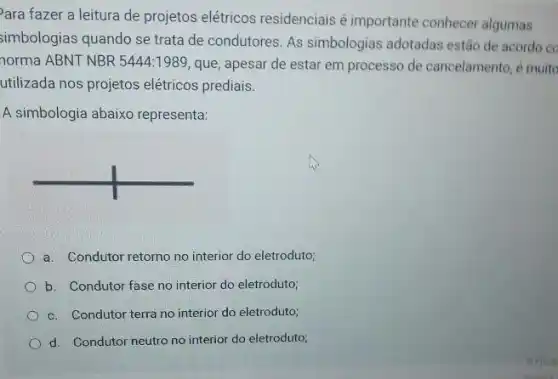 ara fazer a leitura de projetos elétricos residenciais é importante conhecer algumas
simbologias quando se trata de condutores. As simbologias adotadas estão de acordo ec
norma ABNT NBR 5444:1989, que, apesar de estar em processo de cancelamento, é muito
utilizada nos projetos elétricos prediais.
A simbologia abaixo representa:
a. Condutor retorno no interior do eletroduto;
b. Condutor fase no interior do eletroduto;
c. Condutor terra no interior do eletroduto;
d. Condutor neutro no interior do eletroduto;