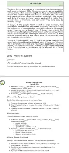 The Arab Spring
The Arab Spring was a series of protests and uprisings across the
Arab world in the early 2010s.If these mov ements had not started in
Tunisia, many other countries might not have experienced similar
revolts. The protests began in Tunisia in December 2010, and soon
after, dem onstrations spread to countries Libya, Yemen,
land Syria. If people in these continued to suffer from
poverty,lack of freedoms, and corruption, they were likely to
demand change.
In Egypt, if the people united in large numbers,the
Igovernment wouldn't have responded os quickly. This unity led to
the resignation of then-presider tt Hosni Mubarak after 30 years in
power.However, many hoped that if these governments fell,
democracy would itarianism. Unfortunately, political
effective political reforms take place, these countries might have
instability and economic challenges remained . Even now, if more
more opportunities to thrive.
The Arab Spring revealed that if citizens don't have freedom and
lopportunity, they will eventually resist Many of these countries are
still in a transitional period, and if the region doesn't find long-term
Istobility, tensions will continue. The Arab Spring demonstrated that
lif the conditions are harsh enough, people will fight for a better
future.
Step 2- Answer the questions
Exercises
1. Fill-in-the-Blank (First and Second Conditional)
Complete the sentences with the correct form of the verbs in brockets.
Activity 2 - English Class
Cycle 2 - 2024
1. If the Arab Spring __ (not start) in Tunisia many other countries __
(not experience) similar revolts.
2. If political reforms __ (take) place in these countries, they __ (have)
more opportunities to thrive.
3. If citizens __ (not have) freedom, they __ (resist) eventually.
2. True or False (Comprehension Check)
Decide if the following statements are true or folse
1. The Arab Spring began in Egypt in December 2010.
2. Hosni Mubarak resigned because the people of Egypt united in large
numbers.
3. The Arab Spring succeeded in bringing democracy to every country it
offected.
3. Multiple Choice
Choose the correct answer based on the text.
1. If effective reforms __ place in Arab Spring countries, they __ more
chances to prosper.
- a) take; will have
b) took;would have
- c) hod taken; would have had
2. If people __ basic freedoms, they __ to demand change
a) don't have; will continue
b) didn't have;continue
e c) don't have; would continue
4. First or Second Conditional?
Identify if each sentence from the text is a first or second conditional
1. If the Arab storted in Tunisio, other countries might not
have experienced revolts.
2. If political reforms take place, these countries might have more
opportunities.
3. If people don't have freedom, they will eventually resist.