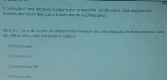 Aradiação é uma ferramenta na medicina, sendo usada para diagnosticos,
monitoramento de doencase tratamesio de algumas delas
Qual éo nome do exame de imagem não invasivo, que usa radiação em baixas doses e visa
identificar alteraçbes em ossos e orgatos?
B) Radioterapia
D) Endoscopia
C) Ultrassonografia
A) Radiografia.