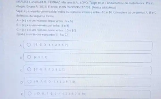 ARAUIO, Luciana MM FERRAZ, Manana SA.LOYO, Tiago; et al Fundamentos de matemática Porto
Alegre: Grupo A. 2018 E-book. ISBN 9788595027701 [Minha biblioteca]
Seja Uo conjunto universal de todos os números inteiros entre -10 e 10. Considere os conjuntos A. Be C
definidos da seguinte forma
A= xvert xeum numero impar entre -5e5 
B= xvert xeum numero par entre -8e8 
C= xvert x eum numero prino entre -10e 10 
Qual é a uniǎo dos conjuntos A, B e C?
A
 -7,-5,-3,-1,1,2,3,5,7 
B
(2,3,5,7)
(-7,-5,-3,-1,2,3,5,7)
(-8,-7,-5,-3,-1,1,2,3,5,7,8)
 -10,-8,-7,-5,-3,-1,1,2,3,5,7,8,10