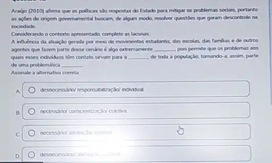 Araujo (2010) afirma que as politicas são respostas do Estado para mibgar os problemas sociais, portanto
as actes de origem governamental buscam, de algum modo, resolver questioes que geram descontrole na
sociedade
Considerando o contexto apresentado, complete as lacunas.
A influencia da atuação gerada por meio de movimentos estudantis, das escolas das familias e de outros
agentes que fazem parte desse cenário é algo extremamente __ pois permite que os problemas aos
quais esses individuos têm contato sirvam para a __ de toda a população tornando-a, assim, parte
de uma problemática __
Assinale a alternativa correta
A
desinceressino/responsabilizaç,do/ Individual
necessano/ conscientraçáol coletwa
necessino/alienaçdo/coletiva
desnecessano/abenasyou coletwa