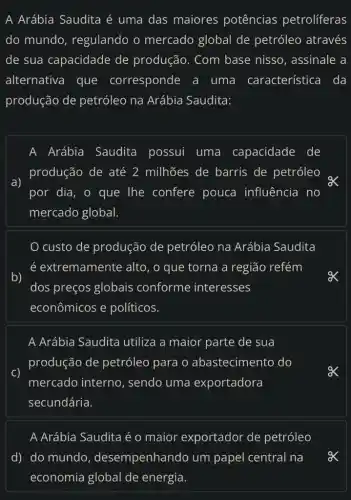 A Arábia Saudita é uma das maiores potências petroliferas
do mundo , regulando o mercado global de petróleo através
de sua capacidade de produção. Com base nisso, assinale a
alternativa que corresponde a uma característica I da
produção de petróleo na Arábia Saudita:
A Arábia Saudita possui uma capacidade de
a)
produção de até 2 milhões de barris de petróleo
por dia, o que The confere pouca influência no
mercado global.
custo de produção de petróleo na Arábia Saudita
é extremamente alto, o que torna a região refém
b)
dos preços globais conforme interesses
econômicos e políticos.
A Arábia Saudita utiliza a maior parte de sua
produção de petróleo para o abastecimento do
mercado interno , sendo uma exportadora
secundária.
A Arábia Saudita é o maior exportador de petróleo