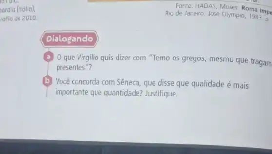 ardia (Itólia),
rafia de 2010.
Fonte: HADAS, Moses Roma impe
Rio de Janeiro: José Olympio, 1983. p.
Dialogando
a O que Virgilio quis dizer com "Temo os gregos, mesmo que tragam
presentes"?
(b) Você concorda com Sêneca, que disse que qualidade é mais
importante que quantidade?Justifique.