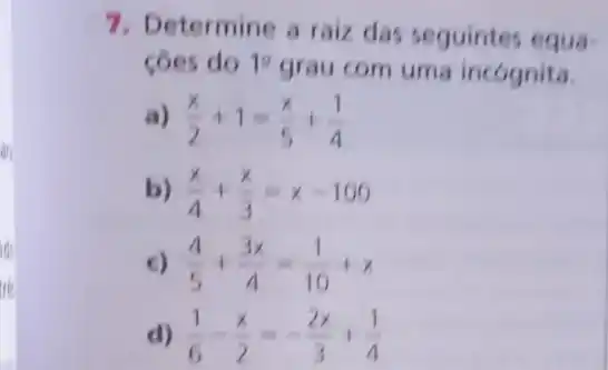 are
7. Determine a raiz das seguintes equa-
côes do 10
grau com uma incognita.
, (x)/(2)+1=(x)/(5)+(1)/(4)
b) (x)/(4)+(x)/(3)=x-100
c) (4)/(5)+(3x)/(4)=(1)/(10)+x
d) x-(x)/(2)=-(2x)/(3)+(1)/(4)