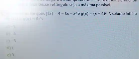 a area desse retângulo seja a máxima possivel.
as funçōes f(x)=4-3x-x^2 e g(x)=(x+4)^2 A solução inteira
f(x)-g(x)=0 é:
a) -5
b) -4
c) -3
d) 1.
e) 3.