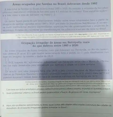 Arean ocupadas por favelas no Brasil dobraram desde 1985
A area total de favelas no Branll dobrou entre 1985 e 2020. No periodo, a extensão de moradias
Informals avancou 21 milhoes de hectares para 4,1 milhoes de hectares.Esse aumento equiva-
le a trés vezes a área de Salvador na Bahia ()
[ldots ]
On dadon fazern parte de um levantamento inédito sobre áreas urbanizadas felto a partir de
imagens de satélite captadas entre 1985 e 2020, por mejo da plataforma MapBiomas.A iniciati-
va multi -Institucional envolve universidades organizaçōes não governamentais e empresas de
tecnologia, focadas em monitorar as transformações na cobertura e no uso da terra no Brasil.
ALChitrana, Manoela, kreas ocupadas por favelas no Brasil dobraram desde 1985 Metrópoles, 4 nov. 2021 Disponivel em:
https://www.metropoles por-favelas-no-brasil dobraram-desde-1985. Acesso em:7 mar, 2022
Ocupação irregular de áreas em Petrópolis mais
do que dobrou entre 1985 e 2020
As áreas ocupadas de forma irregular mals que dobraram em Petrópolis, no Rio de Janeiro,
nos últimos 35 anos Eo que mostra levantamento feito a pedido do G1 pela MapBiomas com
base em imagens de satélite e dados do IBGE.
[ldots ]
IBGE mapeou 48 "aglomerados subnormaia" em Petrópolis, entre eles o Morro da Oficina,
um dos mais devastados pela tempestade que destruiu a cidade na última semana.
()
De acordo com uma pesquisa felta pelo IBGE e pelo Centro Nacional de Monitoramento e
Alertas de Desastres Naturals (Cemaden)utilizando dados do Censo 2010, pouco mais de 70 mil
pessoas moravam nessas áreas de risco de desastres naturais em Petrópolis em 2018.
FEITOSA JUNIOR, Alessandro Ocupação irregular de áreas em Petrópolis mais do que dobrou entre 1985 e 2020.
G1,23 fev, 2022 Disponlvel em: https://g1.globo com/rpregiao 3/ocupacao-irregular-
de-areas-em-petropolis-mais -do-que-dobrou-entre -1985-e-2020.ghtml. Acesso em 7 mar, 2022
Combase nos textos anteriores eem seus conhecimentos prévios sobreoassunto , responda às questões a seguir.
1. Quais problemas urbanos no Brasil podem potencializar a fixação de pessoas em locais impróprios?
__
2. Além dos problemas apresentados no texto quais outras dificuldades relacionadas à estrutura das cidades os
moradores de ocupscies,irregulares podem enfrentar no Brasil?