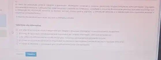 As areas de associação cerebral integram e processam informaçbes sensorials e motoras permitndo funcoles complexas como percepção, linguagem,
pensamento e memoria. Cada uma das areas sensorials e motoras do cortexesta conectada a uma area de asseciaçdo pronima, que estio envolvidas com
a integraçlo de informaçjo sentorial cu motora, ou seja crucials para a cogniçao a tomada de decisóes e a coordenaçdo entre estimulos externos e
respostas comportamentais
A respeito das areas de associação, assinale a alternativa correta.
Selecione uma alternativa:
a) Aareade associaç,30 visual é responsivel por integrare processar informaçbes visuas provementes da periferia
b) Aareade astocaclo somatesensorial ereponsivel po integrat informaçoes tatese propnoceptivas
c) Ocorter orbitofronta esta envelvido em functies erecutivas, planejamento eromidade decises
d) Aarea de associação pre-frontal eresponsivel por processarrecompensas; tomadade decisao eregulaçdo emocional.
e) Aarea de Werncle.eresponsivelpeloreconhecinento facial e de expressoes